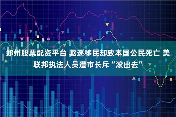 郑州股票配资平台 驱逐移民却致本国公民死亡 美联邦执法人员遭市长斥“滚出去”