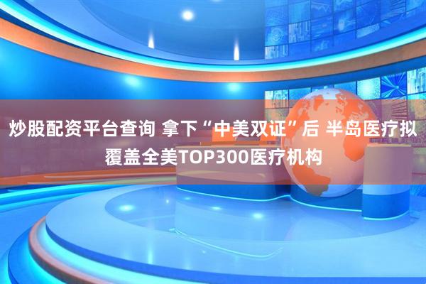 炒股配资平台查询 拿下“中美双证”后 半岛医疗拟覆盖全美TOP300医疗机构