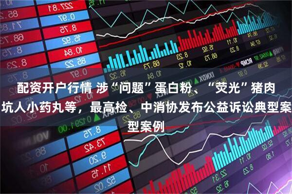 配资开户行情 涉“问题”蛋白粉、“荧光”猪肉、坑人小药丸等，最高检、中消协发布公益诉讼典型案例