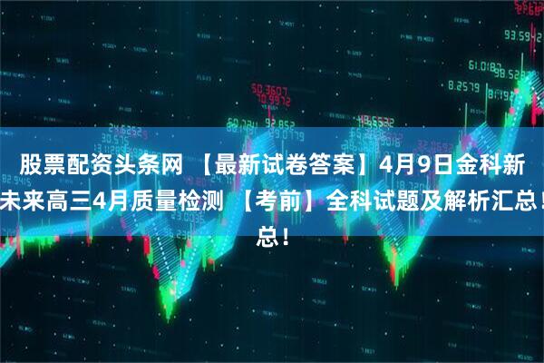 股票配资头条网 【最新试卷答案】4月9日金科新未来高三4月质量检测 【考前】全科试题及解析汇总！