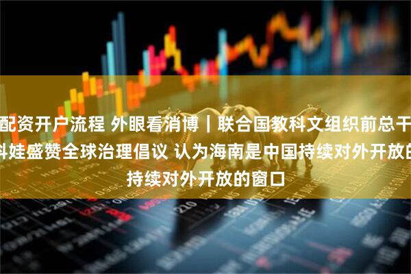 配资开户流程 外眼看消博｜联合国教科文组织前总干事博科娃盛赞全球治理倡议 认为海南是中国持续对外开放的窗口