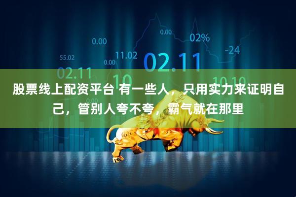 股票线上配资平台 有一些人，只用实力来证明自己，管别人夸不夸，霸气就在那里