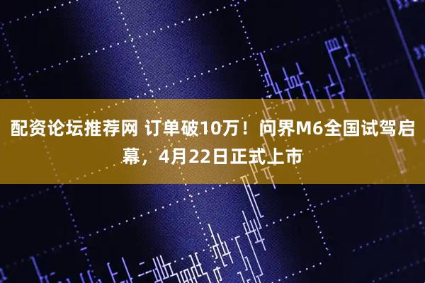配资论坛推荐网 订单破10万！问界M6全国试驾启幕，4月22日正式上市