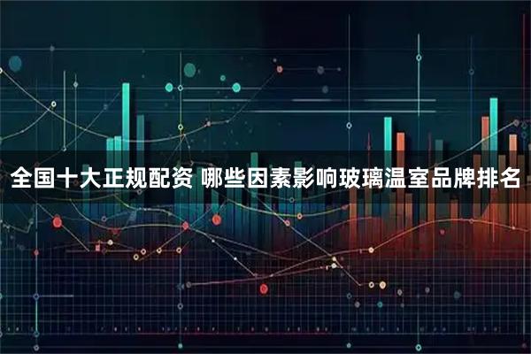 全国十大正规配资 哪些因素影响玻璃温室品牌排名