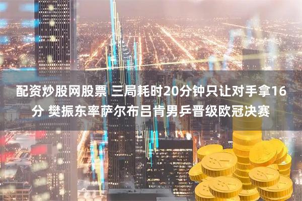配资炒股网股票 三局耗时20分钟只让对手拿16分 樊振东率萨尔布吕肯男乒晋级欧冠决赛