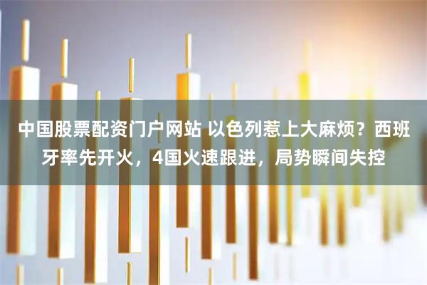 中国股票配资门户网站 以色列惹上大麻烦？西班牙率先开火，4国火速跟进，局势瞬间失控