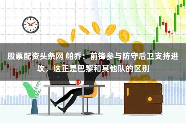 股票配资头条网 帕乔：前锋参与防守后卫支持进攻，这正是巴黎和其他队的区别