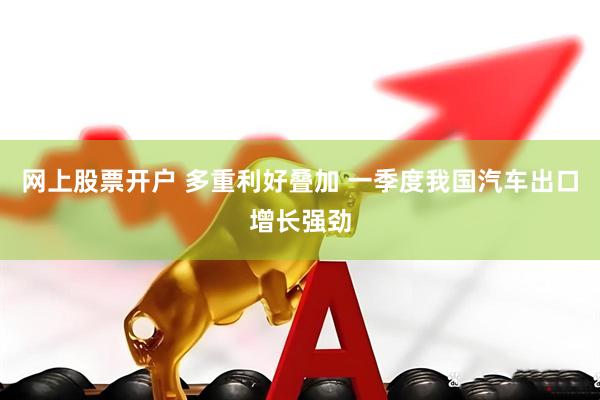 网上股票开户 多重利好叠加 一季度我国汽车出口增长强劲