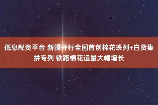 低息配资平台 新疆开行全国首创棉花班列+白货集拼专列 铁路棉花运量大幅增长