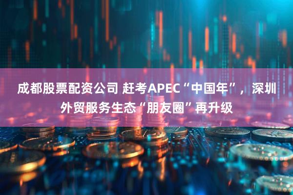 成都股票配资公司 赶考APEC“中国年”，深圳外贸服务生态“朋友圈”再升级