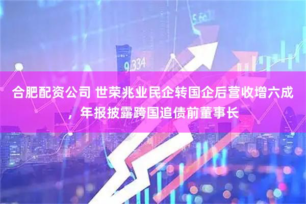 合肥配资公司 世荣兆业民企转国企后营收增六成，年报披露跨国追债前董事长