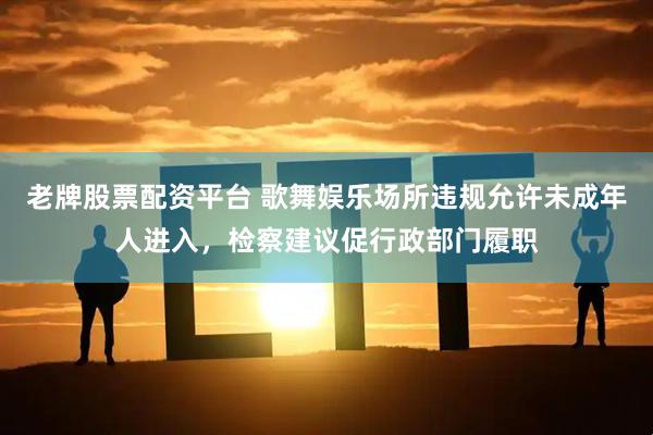 老牌股票配资平台 歌舞娱乐场所违规允许未成年人进入，检察建议促行政部门履职