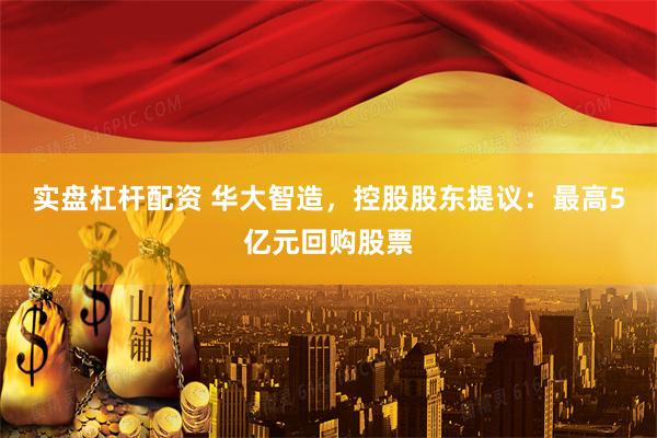 实盘杠杆配资 华大智造，控股股东提议：最高5亿元回购股票