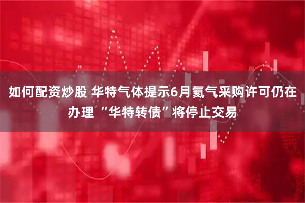 如何配资炒股 华特气体提示6月氦气采购许可仍在办理 “华特转债”将停止交易