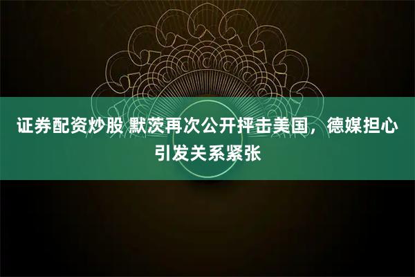 证券配资炒股 默茨再次公开抨击美国，德媒担心引发关系紧张