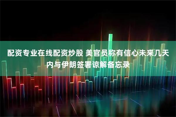 配资专业在线配资炒股 美官员称有信心未来几天内与伊朗签署谅解备忘录