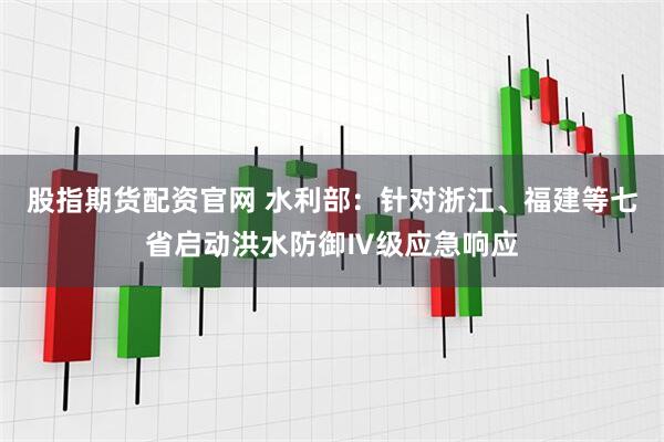股指期货配资官网 水利部：针对浙江、福建等七省启动洪水防御Ⅳ级应急响应