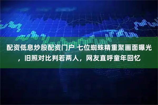 配资低息炒股配资门户 七位蜘蛛精重聚画面曝光，旧照对比判若两人，网友直呼童年回忆
