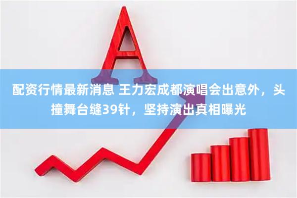配资行情最新消息 王力宏成都演唱会出意外，头撞舞台缝39针，坚持演出真相曝光