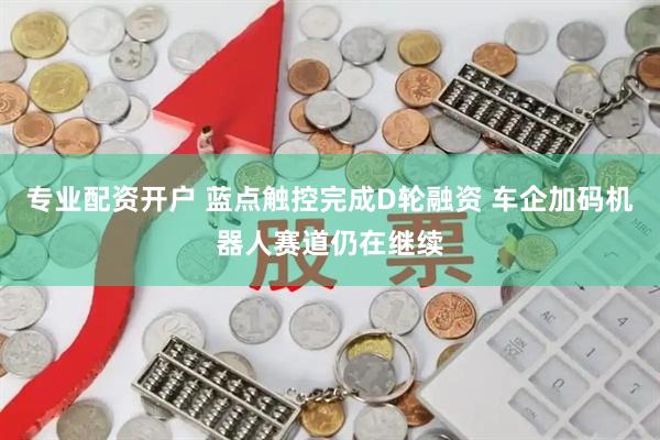 专业配资开户 蓝点触控完成D轮融资 车企加码机器人赛道仍在继续