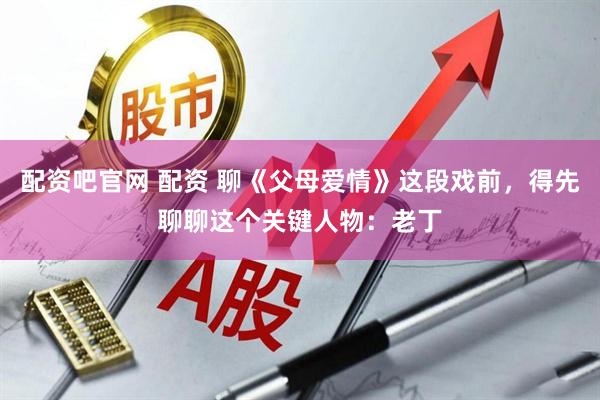 配资吧官网 配资 聊《父母爱情》这段戏前，得先聊聊这个关键人物：老丁