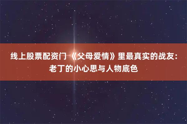 线上股票配资门 《父母爱情》里最真实的战友：老丁的小心思与人物底色